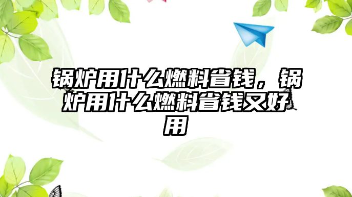 鍋爐用什么燃料省錢，鍋爐用什么燃料省錢又好用