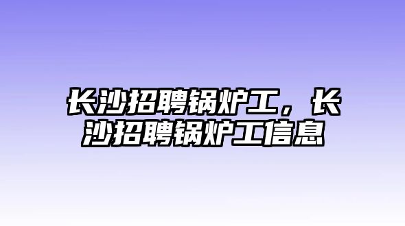 長沙招聘鍋爐工，長沙招聘鍋爐工信息