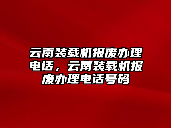 云南裝載機(jī)報(bào)廢辦理電話，云南裝載機(jī)報(bào)廢辦理電話號(hào)碼