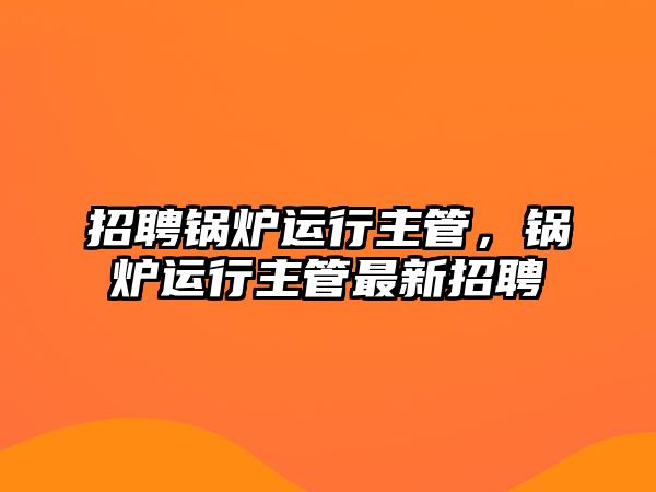 招聘鍋爐運(yùn)行主管，鍋爐運(yùn)行主管最新招聘