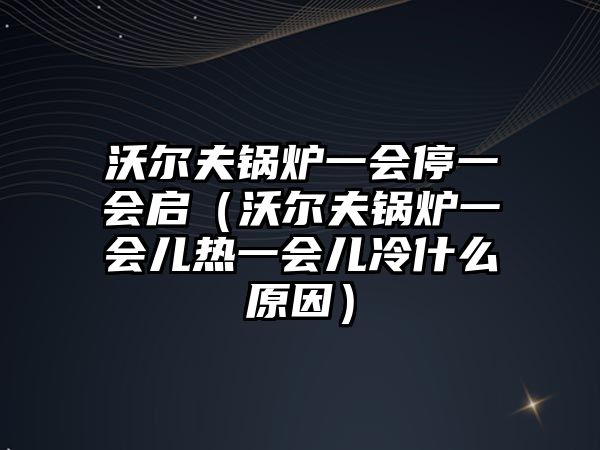 沃爾夫鍋爐一會停一會啟（沃爾夫鍋爐一會兒熱一會兒冷什么原因）