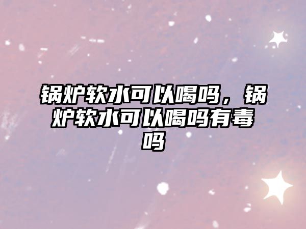 鍋爐軟水可以喝嗎，鍋爐軟水可以喝嗎有毒嗎