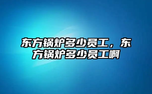 東方鍋爐多少員工，東方鍋爐多少員工啊