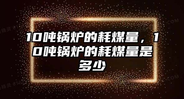 10噸鍋爐的耗煤量，10噸鍋爐的耗煤量是多少