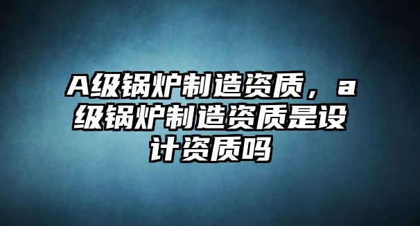 A級鍋爐制造資質(zhì)，a級鍋爐制造資質(zhì)是設(shè)計資質(zhì)嗎