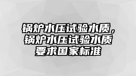 鍋爐水壓試驗(yàn)水質(zhì)，鍋爐水壓試驗(yàn)水質(zhì)要求國家標(biāo)準(zhǔn)