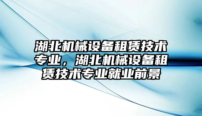 湖北機(jī)械設(shè)備租賃技術(shù)專業(yè)，湖北機(jī)械設(shè)備租賃技術(shù)專業(yè)就業(yè)前景