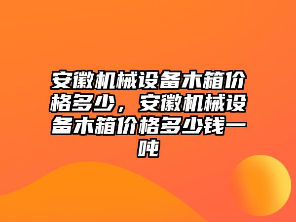 安徽機(jī)械設(shè)備木箱價格多少，安徽機(jī)械設(shè)備木箱價格多少錢一噸