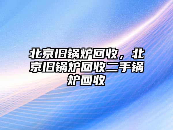 北京舊鍋爐回收，北京舊鍋爐回收二手鍋爐回收