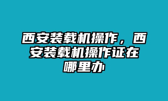 西安裝載機(jī)操作，西安裝載機(jī)操作證在哪里辦