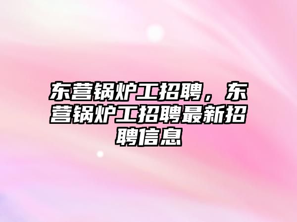 東營鍋爐工招聘，東營鍋爐工招聘最新招聘信息