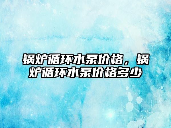 鍋爐循環(huán)水泵價格，鍋爐循環(huán)水泵價格多少