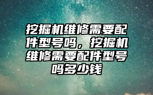 挖掘機(jī)維修需要配件型號嗎，挖掘機(jī)維修需要配件型號嗎多少錢