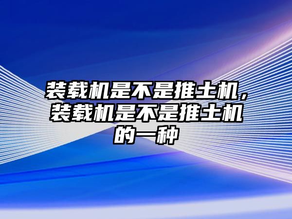 裝載機(jī)是不是推土機(jī)，裝載機(jī)是不是推土機(jī)的一種