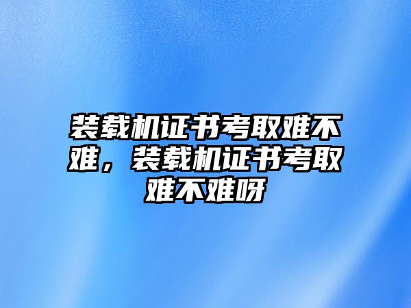 裝載機(jī)證書(shū)考取難不難，裝載機(jī)證書(shū)考取難不難呀