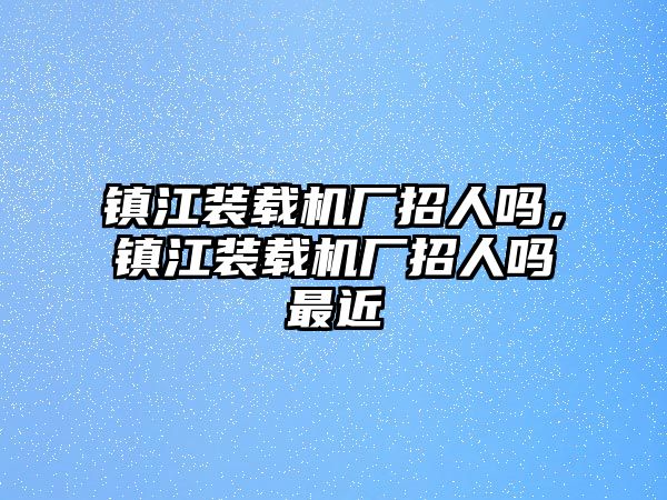 鎮(zhèn)江裝載機(jī)廠招人嗎，鎮(zhèn)江裝載機(jī)廠招人嗎最近