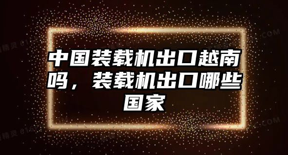 中國(guó)裝載機(jī)出口越南嗎，裝載機(jī)出口哪些國(guó)家