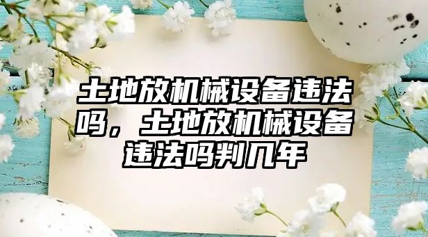 土地放機(jī)械設(shè)備違法嗎，土地放機(jī)械設(shè)備違法嗎判幾年