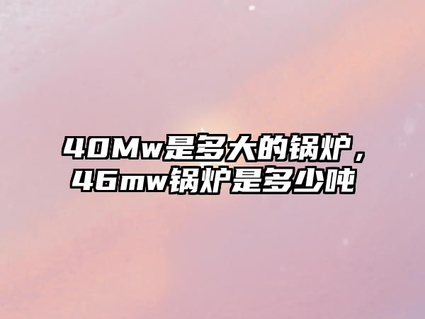 40Mw是多大的鍋爐，46mw鍋爐是多少噸