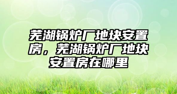 蕪湖鍋爐廠地塊安置房，蕪湖鍋爐廠地塊安置房在哪里