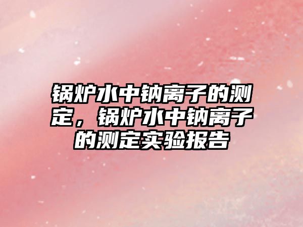 鍋爐水中鈉離子的測定，鍋爐水中鈉離子的測定實驗報告