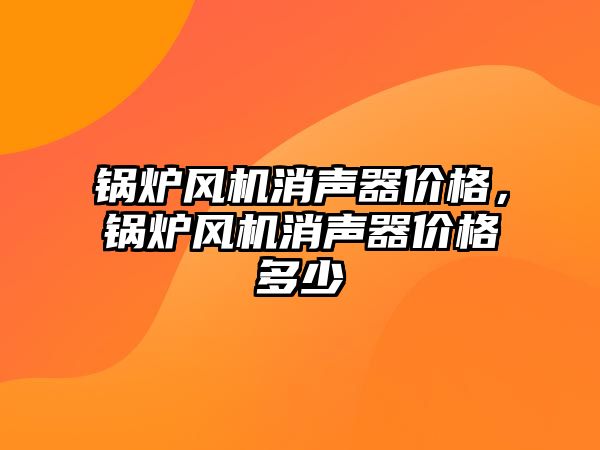 鍋爐風機消聲器價格，鍋爐風機消聲器價格多少