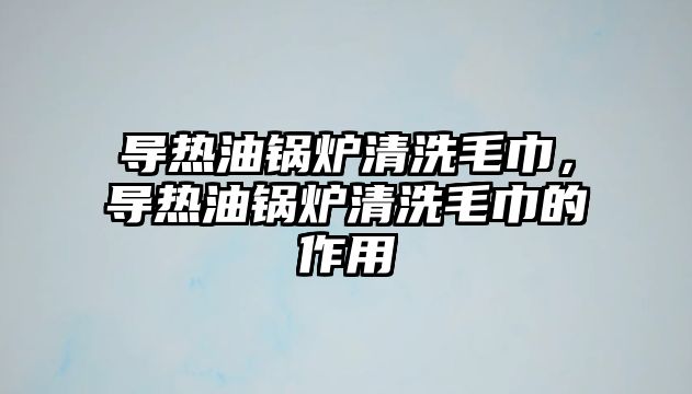 導(dǎo)熱油鍋爐清洗毛巾，導(dǎo)熱油鍋爐清洗毛巾的作用