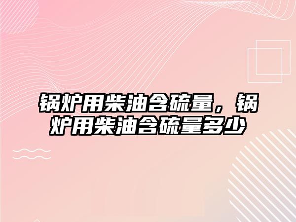 鍋爐用柴油含硫量，鍋爐用柴油含硫量多少