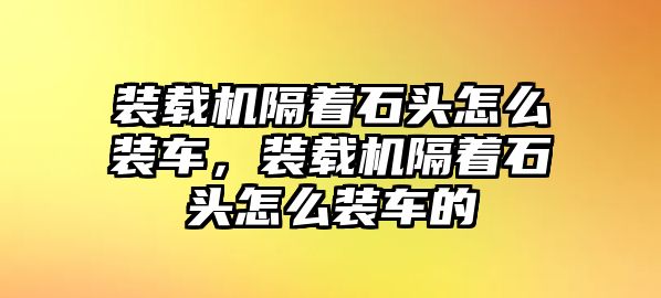 裝載機隔著石頭怎么裝車，裝載機隔著石頭怎么裝車的