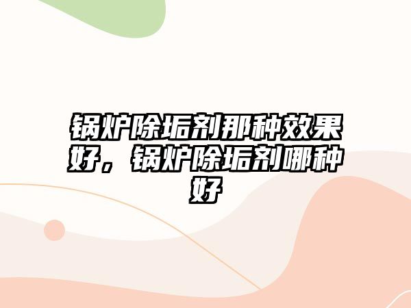 鍋爐除垢劑那種效果好，鍋爐除垢劑哪種好