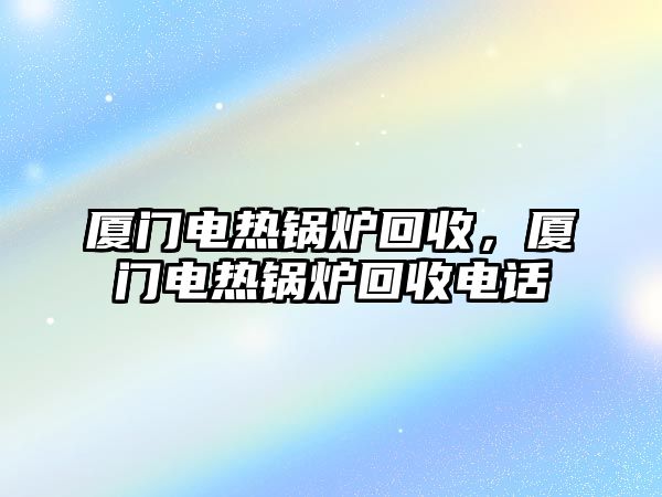 廈門電熱鍋爐回收，廈門電熱鍋爐回收電話