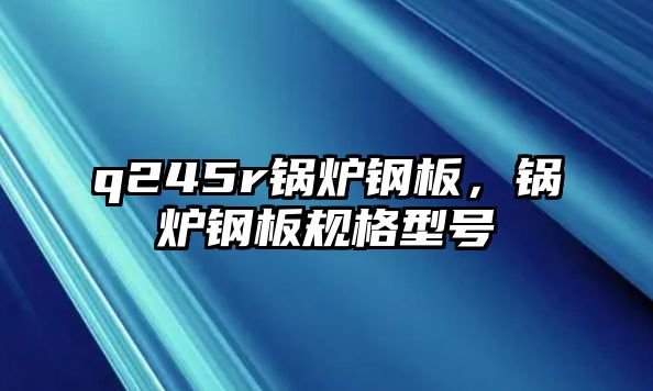 q245r鍋爐鋼板，鍋爐鋼板規(guī)格型號