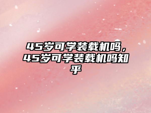 45歲可學(xué)裝載機嗎，45歲可學(xué)裝載機嗎知乎