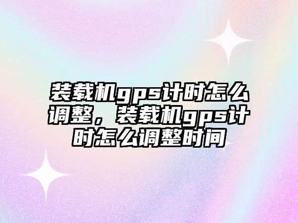 裝載機gps計時怎么調(diào)整，裝載機gps計時怎么調(diào)整時間