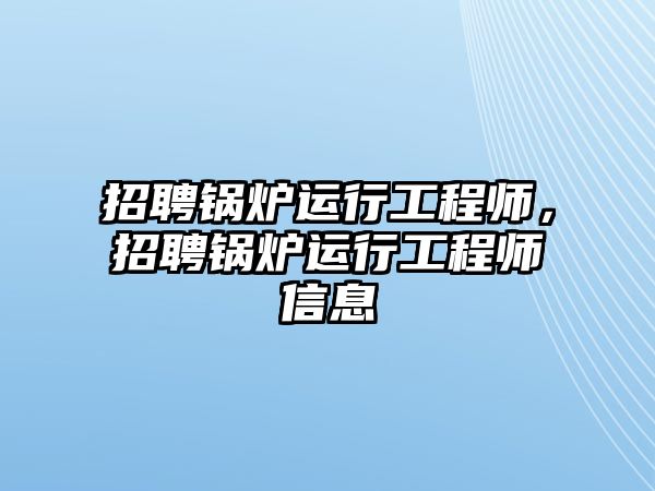 招聘鍋爐運行工程師，招聘鍋爐運行工程師信息