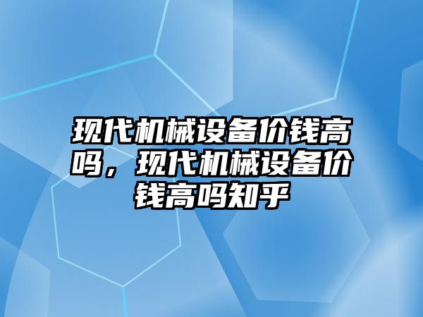 現(xiàn)代機械設(shè)備價錢高嗎，現(xiàn)代機械設(shè)備價錢高嗎知乎