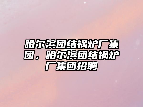 哈爾濱團結(jié)鍋爐廠集團，哈爾濱團結(jié)鍋爐廠集團招聘