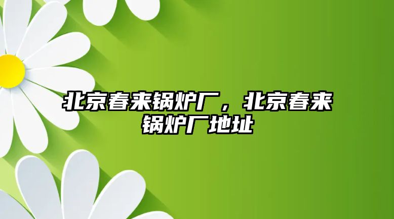 北京春來鍋爐廠，北京春來鍋爐廠地址