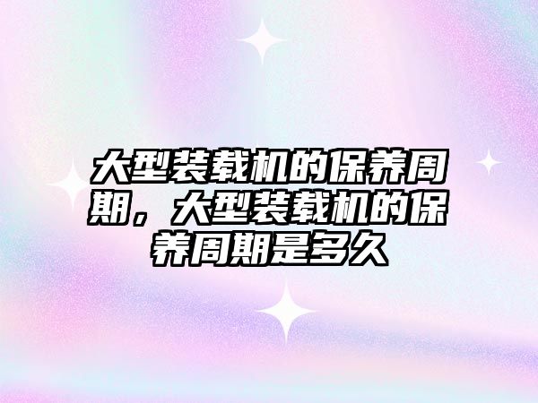 大型裝載機的保養(yǎng)周期，大型裝載機的保養(yǎng)周期是多久