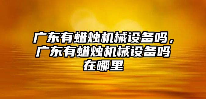 廣東有蠟燭機(jī)械設(shè)備嗎，廣東有蠟燭機(jī)械設(shè)備嗎在哪里