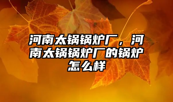 河南太鍋鍋爐廠，河南太鍋鍋爐廠的鍋爐怎么樣