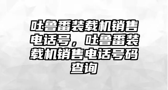 吐魯番裝載機(jī)銷售電話號(hào)，吐魯番裝載機(jī)銷售電話號(hào)碼查詢