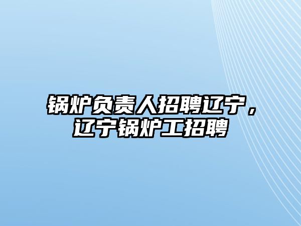 鍋爐負(fù)責(zé)人招聘遼寧，遼寧鍋爐工招聘