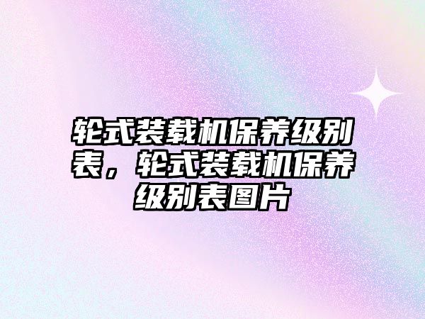 輪式裝載機(jī)保養(yǎng)級別表，輪式裝載機(jī)保養(yǎng)級別表圖片