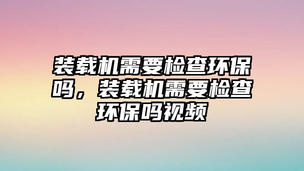 裝載機(jī)需要檢查環(huán)保嗎，裝載機(jī)需要檢查環(huán)保嗎視頻