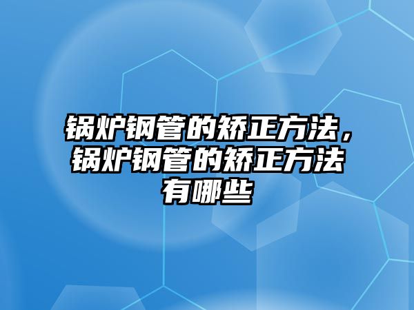 鍋爐鋼管的矯正方法，鍋爐鋼管的矯正方法有哪些