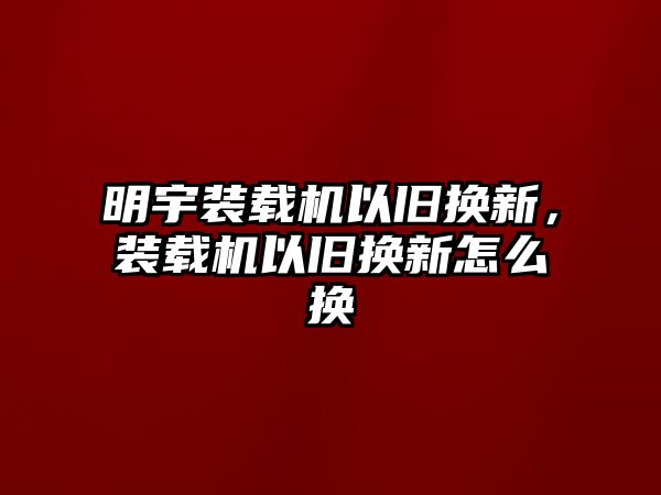 明宇裝載機(jī)以舊換新，裝載機(jī)以舊換新怎么換