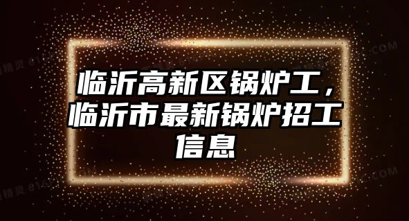 臨沂高新區(qū)鍋爐工，臨沂市最新鍋爐招工信息