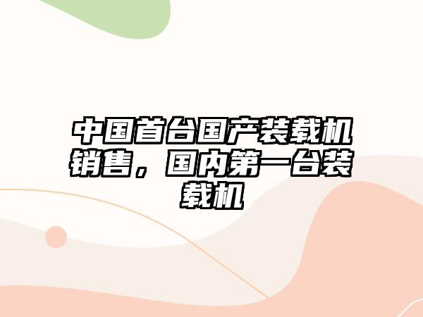 中國(guó)首臺(tái)國(guó)產(chǎn)裝載機(jī)銷售，國(guó)內(nèi)第一臺(tái)裝載機(jī)