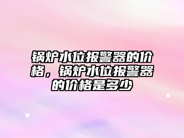 鍋爐水位報警器的價格，鍋爐水位報警器的價格是多少